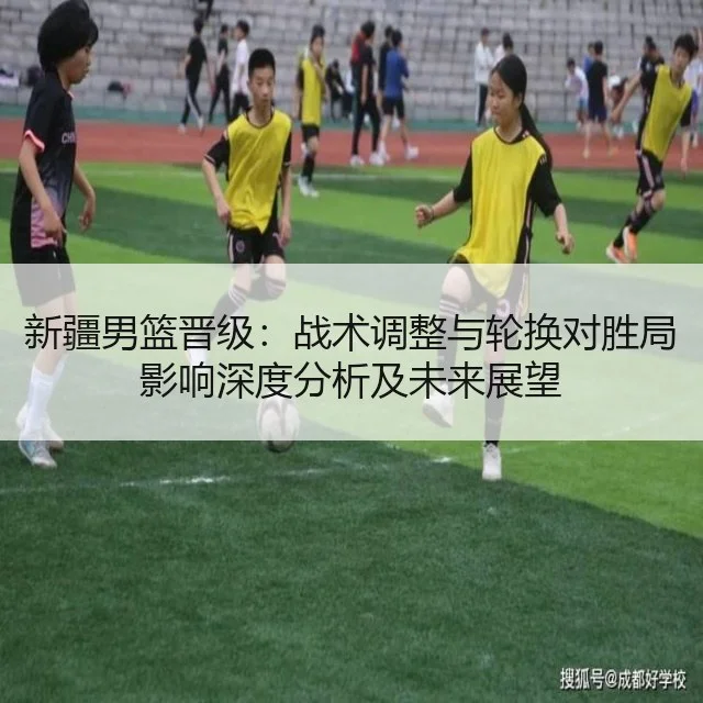 新疆男篮晋级：战术调整与轮换对胜局影响深度分析及未来展望