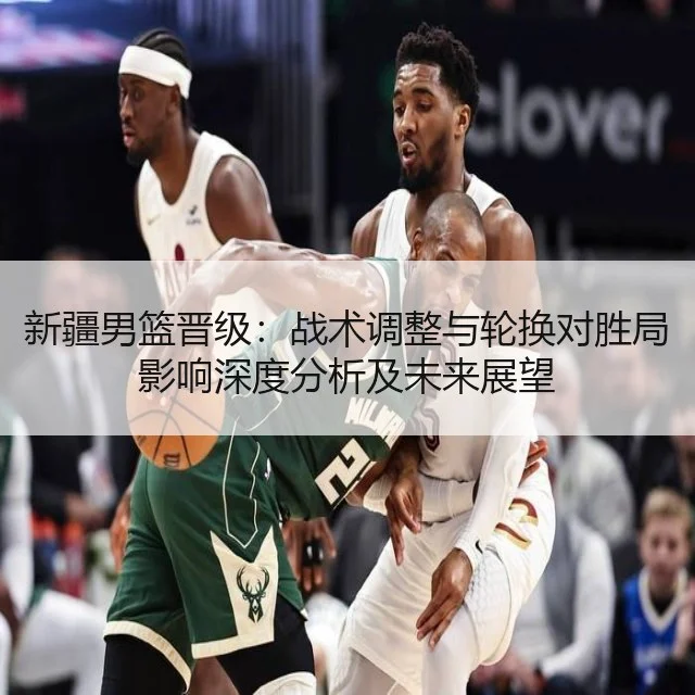 新疆男篮晋级：战术调整与轮换对胜局影响深度分析及未来展望